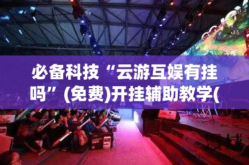 必备科技“云游互娱有挂吗	”(免费)开挂辅助教学(最新辅助开挂教程)