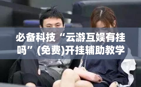 必备科技“云游互娱有挂吗	”(免费)开挂辅助教学(最新辅助开挂教程)